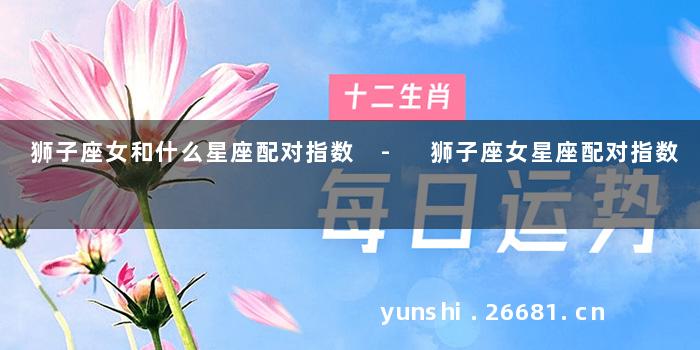 狮子座女和什么星座配对指数 - 狮子座女星座配对指数
